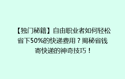 【独门秘籍】自由职业者如何轻松省下50%的快递费用？揭秘省钱寄快递的神奇技巧！