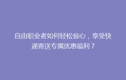 自由职业者如何轻松省心，享受快递寄送专属优惠福利？