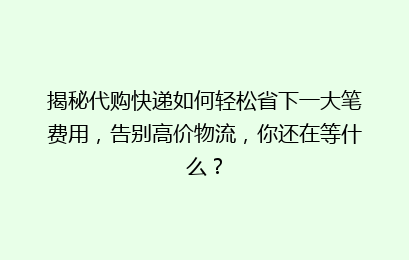 揭秘代购快递如何轻松省下一大笔费用，告别高价物流，你还在等什么？