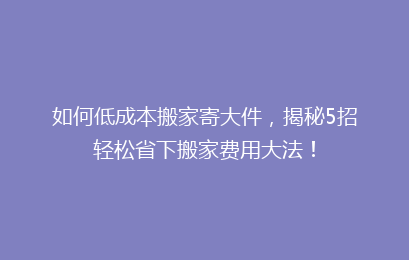 如何低成本搬家寄大件，揭秘5招轻松省下搬家费用大法！