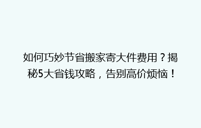 如何巧妙节省搬家寄大件费用？揭秘5大省钱攻略，告别高价烦恼！