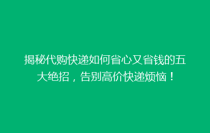 揭秘代购快递如何省心又省钱的五大绝招,告别高价快递烦恼!