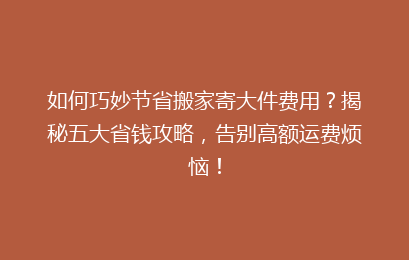 如何巧妙节省搬家寄大件费用？揭秘五大省钱攻略，告别高额运费烦恼！