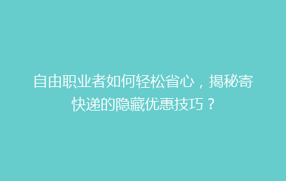 自由职业者如何轻松省心，揭秘寄快递的隐藏优惠技巧？