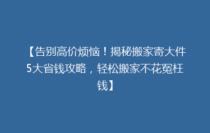 【告别高价烦恼！揭秘搬家寄大件5大省钱攻略，轻松搬家不花冤枉钱】
