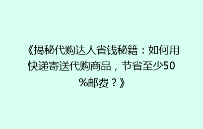 《揭秘代购达人省钱秘籍：如何用快递寄送代购商品，节省至少50%邮费？》