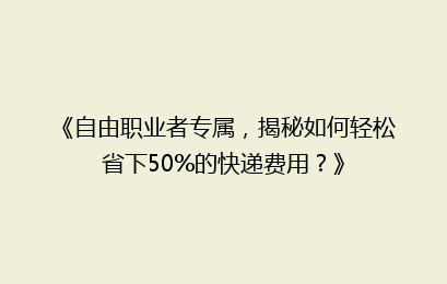 《自由职业者专属,揭秘如何轻松省下50%的快递费用?》