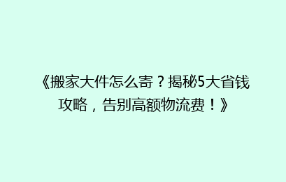 《搬家大件怎么寄？揭秘5大省钱攻略，告别高额物流费！》