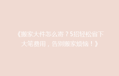 《搬家大件怎么寄？5招轻松省下大笔费用，告别搬家烦恼！》