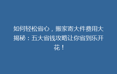 如何轻松省心,搬家寄大件费用大揭秘:五大省钱攻略让你省到乐开花!