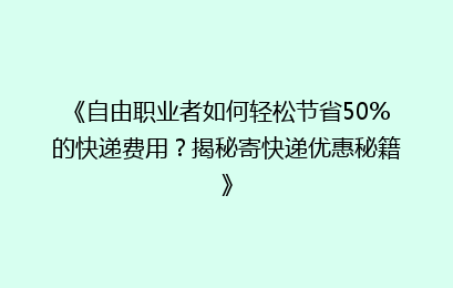 《自由职业者如何轻松节省50%的快递费用？揭秘寄快递优惠秘籍》
