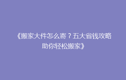 《搬家大件怎么寄？五大省钱攻略助你轻松搬家》