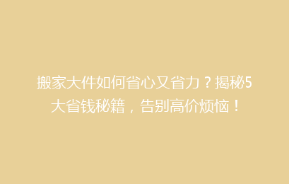 搬家大件如何省心又省力?揭秘5大省钱秘籍,告别高价烦恼!