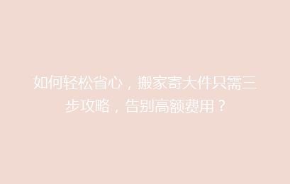 如何轻松省心，搬家寄大件只需三步攻略，告别高额费用？