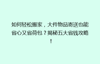 如何轻松搬家，大件物品寄送也能省心又省荷包？揭秘五大省钱攻略！