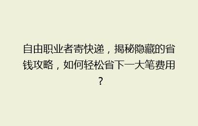 自由职业者寄快递,揭秘隐藏的省钱攻略,如何轻松省下一大笔费用?