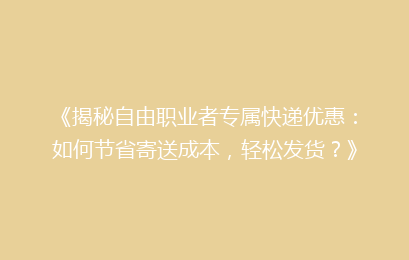 《揭秘自由职业者专属快递优惠：如何节省寄送成本，轻松发货？》