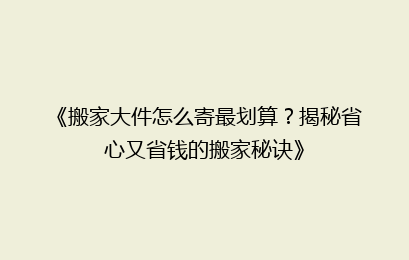 《搬家大件怎么寄最划算?揭秘省心又省钱的搬家秘诀》