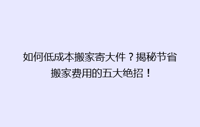 如何低成本搬家寄大件?揭秘节省搬家费用的五大绝招!