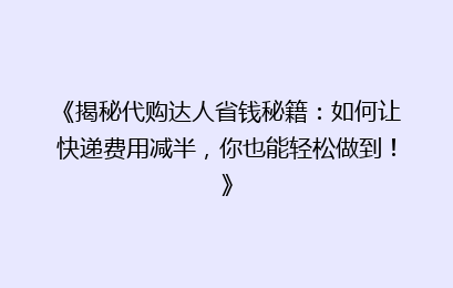 《揭秘代购达人省钱秘籍：如何让快递费用减半，你也能轻松做到！》