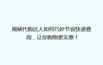 揭秘代购达人如何巧妙节省快递费用，让你购物更实惠！