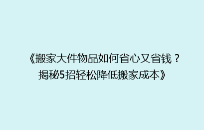 《搬家大件物品如何省心又省钱？揭秘5招轻松降低搬家成本》