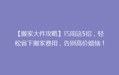 【搬家大件攻略】巧用这5招,轻松省下搬家费用,告别高价烦恼!