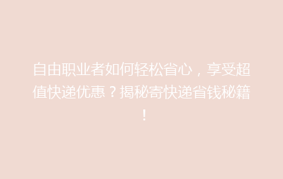 自由职业者如何轻松省心,享受超值快递优惠?揭秘寄快递省钱秘籍!