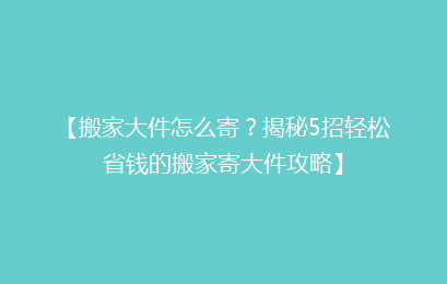 【搬家大件怎么寄？揭秘5招轻松省钱的搬家寄大件攻略】