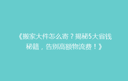 《搬家大件怎么寄？揭秘5大省钱秘籍，告别高额物流费！》