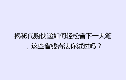 揭秘代购快递如何轻松省下一大笔，这些省钱寄法你试过吗？
