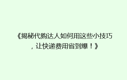 《揭秘代购达人如何用这些小技巧,让快递费用省到爆!》