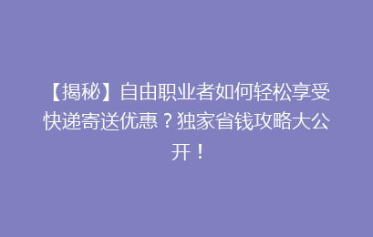 【揭秘】自由职业者如何轻松享受快递寄送优惠?独家省钱攻略大公开!