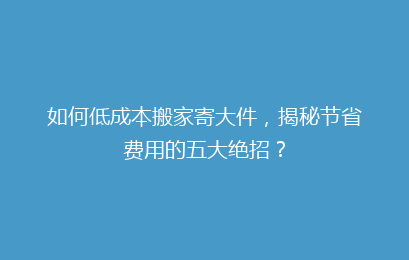 如何低成本搬家寄大件，揭秘节省费用的五大绝招？