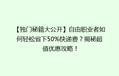 【独门秘籍大公开】自由职业者如何轻松省下50%快递费？揭秘超值优惠攻略！