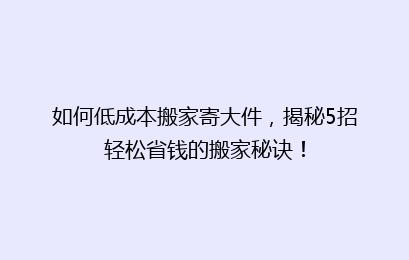 如何低成本搬家寄大件,揭秘5招轻松省钱的搬家秘诀!