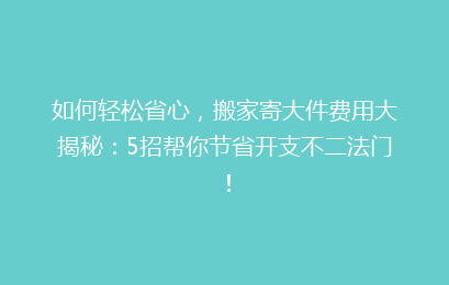 如何轻松省心，搬家寄大件费用大揭秘：5招帮你节省开支不二法门！