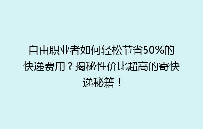 自由职业者如何轻松节省50%的快递费用？揭秘性价比超高的寄快递秘籍！