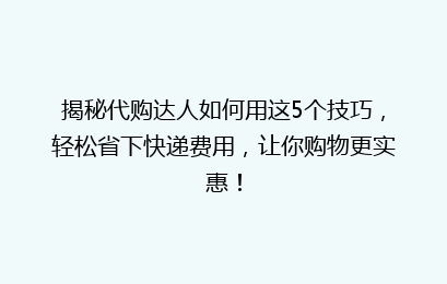 揭秘代购达人如何用这5个技巧，轻松省下快递费用，让你购物更实惠！