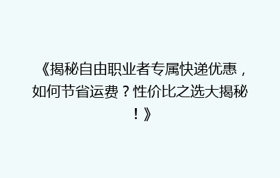 《揭秘自由职业者专属快递优惠，如何节省运费？性价比之选大揭秘！》