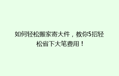 如何轻松搬家寄大件,教你5招轻松省下大笔费用!