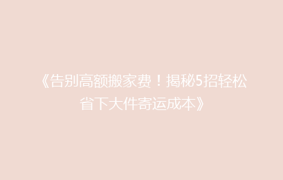 《告别高额搬家费！揭秘5招轻松省下大件寄运成本》