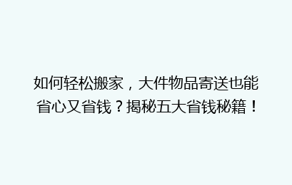 如何轻松搬家，大件物品寄送也能省心又省钱？揭秘五大省钱秘籍！