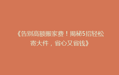 《告别高额搬家费！揭秘5招轻松寄大件，省心又省钱》