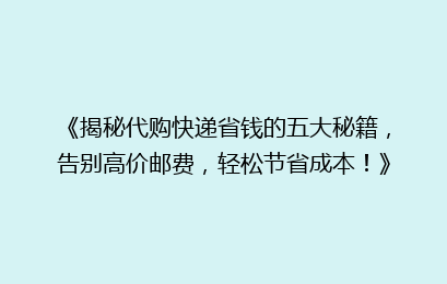 《揭秘代购快递省钱的五大秘籍,告别高价邮费,轻松节省成本!》