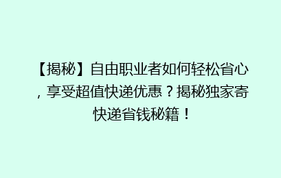 【揭秘】自由职业者如何轻松省心，享受超值快递优惠？揭秘独家寄快递省钱秘籍！