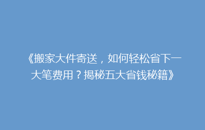 《搬家大件寄送，如何轻松省下一大笔费用？揭秘五大省钱秘籍》