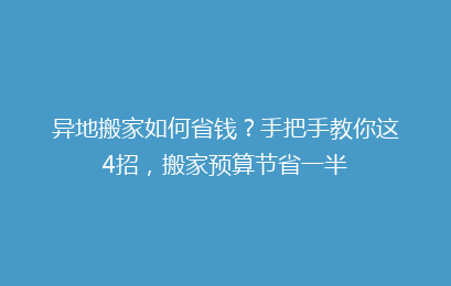 异地搬家如何省钱？手把手教你这4招，搬家预算节省一半