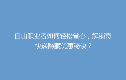 自由职业者如何轻松省心,解锁寄快递隐藏优惠秘诀?