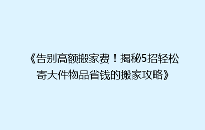 《告别高额搬家费!揭秘5招轻松寄大件物品省钱的搬家攻略》